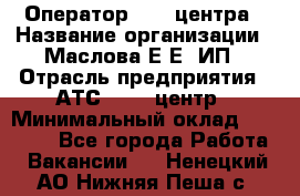 Оператор Call-центра › Название организации ­ Маслова Е Е, ИП › Отрасль предприятия ­ АТС, call-центр › Минимальный оклад ­ 20 000 - Все города Работа » Вакансии   . Ненецкий АО,Нижняя Пеша с.